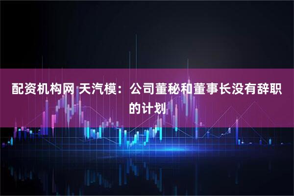 配资机构网 天汽模：公司董秘和董事长没有辞职的计划