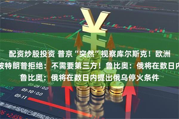 配资炒股投资 普京“突然”视察库尔斯克！欧洲要求参与俄乌谈判被特朗普拒绝：不需要第三方！鲁比奥：俄将在数日内提出俄乌停火条件