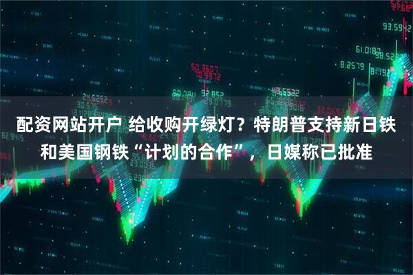 配资网站开户 给收购开绿灯？特朗普支持新日铁和美国钢铁“计划的合作”，日媒称已批准