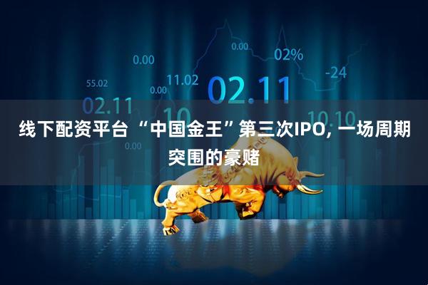 线下配资平台 “中国金王”第三次IPO, 一场周期突围的豪赌
