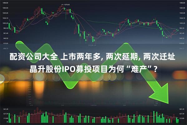 配资公司大全 上市两年多, 两次延期, 两次迁址 晶升股份IPO募投项目为何“难产”?