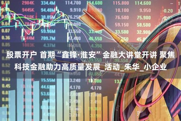 股票开户 首期“鑫锋·淮安”金融大讲堂开讲 聚焦科技金融助力高质量发展_活动_朱华_小企业