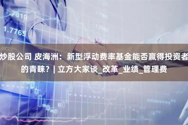 炒股公司 皮海洲：新型浮动费率基金能否赢得投资者的青睐？| 立方大家谈_改革_业绩_管理费