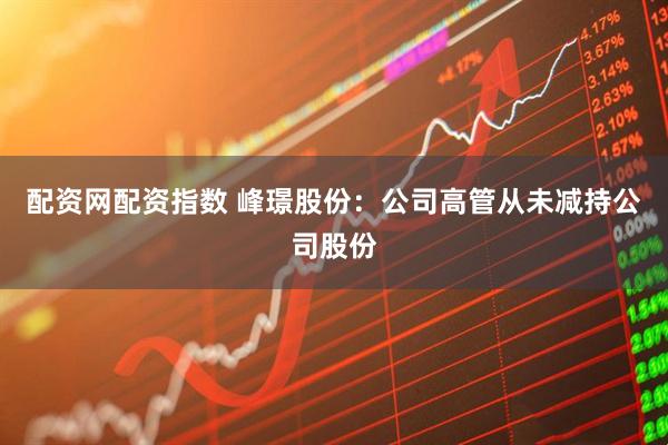 配资网配资指数 峰璟股份：公司高管从未减持公司股份