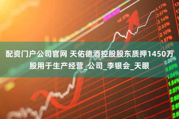 配资门户公司官网 天佑德酒控股股东质押1450万股用于生产经营_公司_李银会_天眼