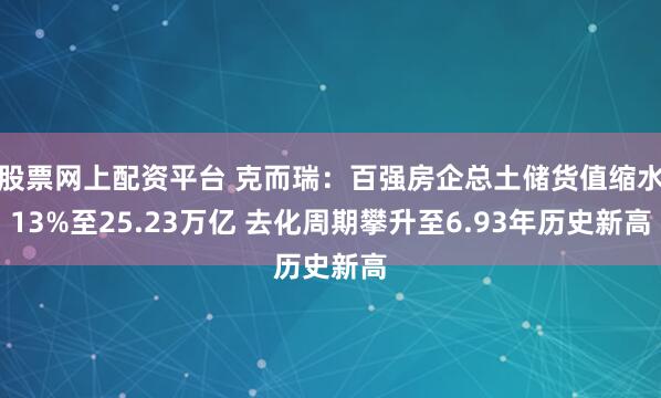 股票网上配资平台 克而瑞：百强房企总土储货值缩水13%至25.23万亿 去化周期攀升至6.93年历史新高