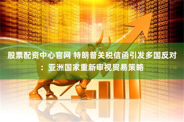 股票配资中心官网 特朗普关税信函引发多国反对：亚洲国家重新审视贸易策略