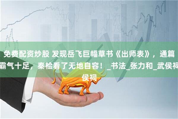 免费配资炒股 发现岳飞巨幅草书《出师表》，通篇霸气十足，秦桧看了无地自容！_书法_张力和_武侯祠