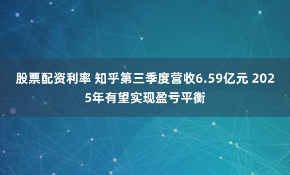 股票配资利率 知乎第三季度营收6.59亿元 2025年有望实现盈亏平衡