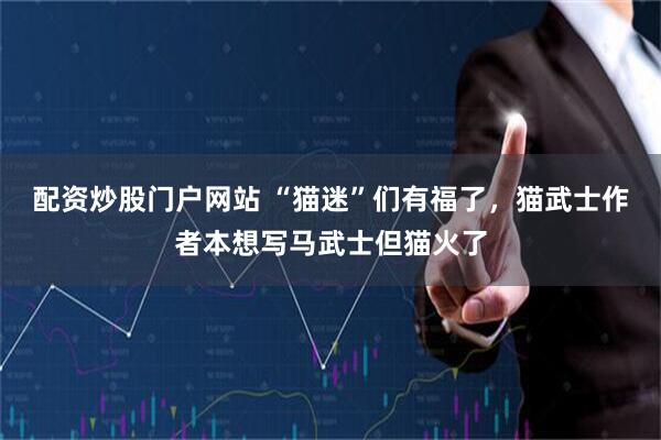 配资炒股门户网站 “猫迷”们有福了，猫武士作者本想写马武士但猫火了