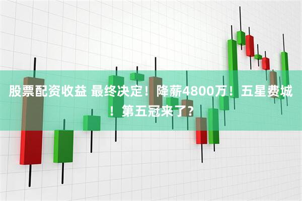 股票配资收益 最终决定！降薪4800万！五星费城！第五冠来了？