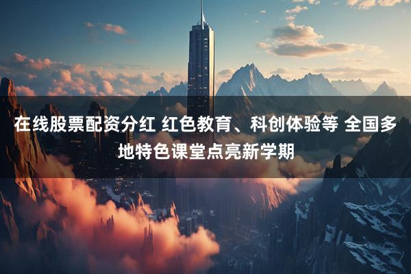 在线股票配资分红 红色教育、科创体验等 全国多地特色课堂点亮新学期